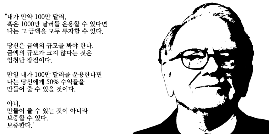 워렌버핏: 내가 만약 100만 달러 혹은 1000만 달러를 운용할 수 있다면 나는 그 금액을 모두 투자할 수 있다. 당신은 금액의 규모를 봐야 한다. 금액의 규모가 크지 않다는 것은 엄청난 장점이다. 만일 내가 100만 달러를 운용한다면 나는 당신에게 50% 수익률을 만들어 줄 수 있을것이다. 아니, 만들어 줄 수 있는것이 아니라 보증할 수 있다. 보증한다.